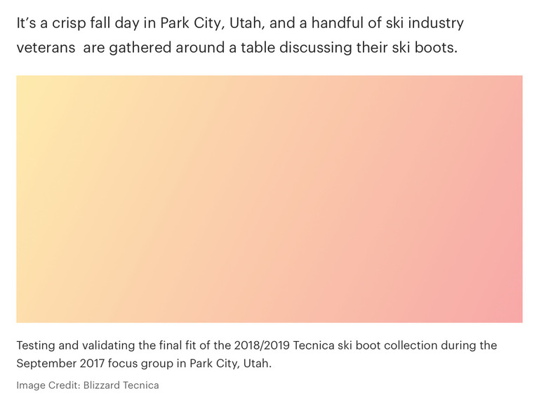 Example of an image caption which reads: Testing and validating the final fit of the 2018/2019 Tecnica ski boot collection during the September 2017 focus group in Park City, Utah. Image Credit: Blizzard Tecnica 